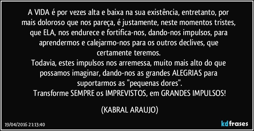 A VIDA é por vezes alta e baixa na sua existência, entretanto, por mais doloroso que nos pareça, é justamente, neste momentos tristes, que ELA, nos endurece e fortifica-nos, dando-nos impulsos, para aprendermos e calejarmo-nos para os outros declives, que certamente teremos. 
Todavia, estes impulsos nos arremessa, muito mais alto do que possamos imaginar, dando-nos as grandes ALEGRIAS para suportarmos as "pequenas dores".
 Transforme SEMPRE os IMPREVISTOS, em GRANDES IMPULSOS! (KABRAL ARAUJO)