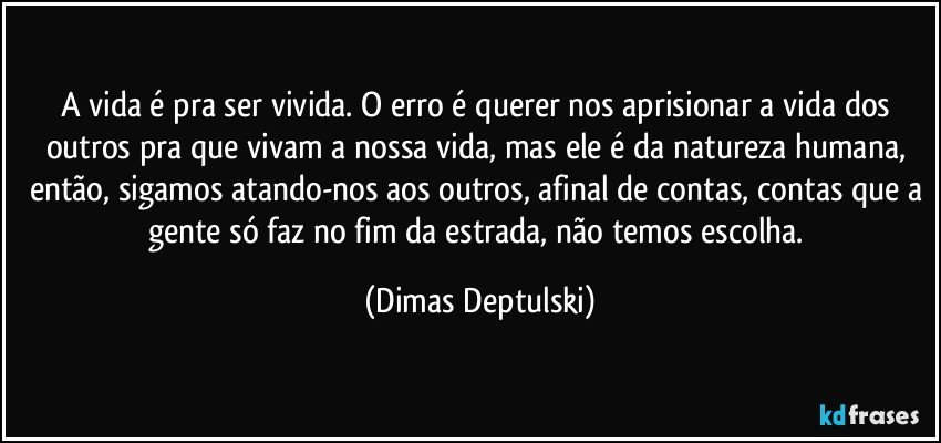 A vida é pra ser vivida. O erro é querer nos aprisionar a vida dos outros pra que vivam a nossa vida, mas ele é da natureza humana, então, sigamos atando-nos aos outros, afinal de contas, contas que a gente só faz no fim da estrada, não temos escolha. (Dimas Deptulski)