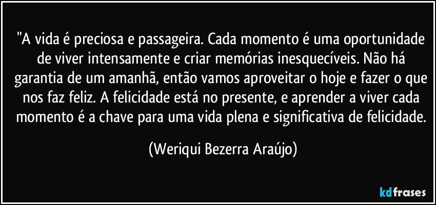 "A vida é preciosa e passageira. Cada momento é uma oportunidade de viver intensamente e criar memórias inesquecíveis. Não há garantia de um amanhã, então vamos aproveitar o hoje e fazer o que nos faz feliz. A felicidade está no presente, e aprender a viver cada momento é a chave para uma vida plena e significativa de felicidade. (Weriqui Bezerra Araújo)