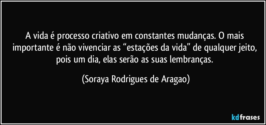 A vida é processo criativo em constantes mudanças. O mais importante é não vivenciar as “estações da vida” de qualquer jeito, pois um dia, elas serão as suas lembranças. (Soraya Rodrigues de Aragao)