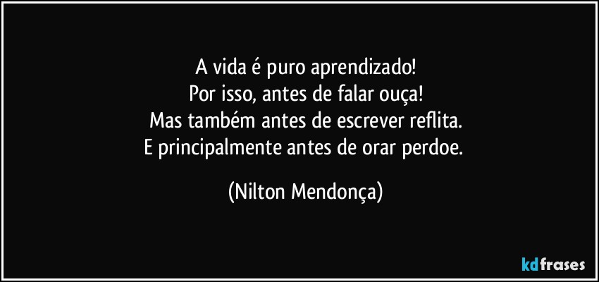 A vida é puro aprendizado!
Por isso, antes de falar ouça!
Mas também antes de escrever reflita.
E principalmente antes de orar perdoe. (Nilton Mendonça)