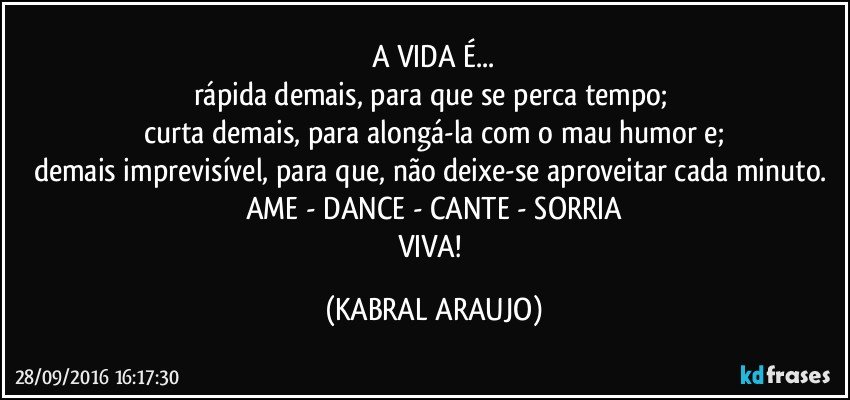 A VIDA É...
rápida demais, para que se perca tempo; 
curta demais, para alongá-la com o mau humor e;
demais imprevisível, para que, não deixe-se aproveitar cada minuto. 
AME - DANCE - CANTE - SORRIA
VIVA! (KABRAL ARAUJO)