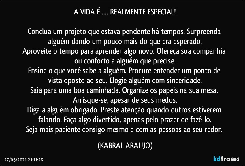 A VIDA É ... REALMENTE ESPECIAL!

Conclua um projeto que estava pendente há tempos. Surpreenda alguém dando um pouco mais do que era esperado.
Aproveite o tempo para aprender algo novo. Ofereça sua companhia ou conforto a alguém que precise.
Ensine o que você sabe a alguém. Procure entender um ponto de vista oposto ao seu. Elogie alguém com sinceridade.
Saia para uma boa caminhada. Organize os papéis na sua mesa. Arrisque-se, apesar de seus medos.
Diga a alguém obrigado. Preste atenção quando outros estiverem falando. Faça algo divertido, apenas pelo prazer de fazê-lo.
Seja mais paciente consigo mesmo e com as pessoas ao seu redor. (KABRAL ARAUJO)