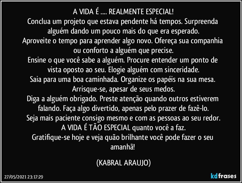 A VIDA É ... REALMENTE ESPECIAL!
Conclua um projeto que estava pendente há tempos. Surpreenda alguém dando um pouco mais do que era esperado.
Aproveite o tempo para aprender algo novo. Ofereça sua companhia ou conforto a alguém que precise.
Ensine o que você sabe a alguém. Procure entender um ponto de vista oposto ao seu. Elogie alguém com sinceridade.
Saia para uma boa caminhada. Organize os papéis na sua mesa. Arrisque-se, apesar de seus medos.
Diga a alguém obrigado. Preste atenção quando outros estiverem falando. Faça algo divertido, apenas pelo prazer de fazê-lo.
Seja mais paciente consigo mesmo e com as pessoas ao seu redor.
A VIDA É TÃO ESPECIAL quanto você a faz.
Gratifique-se hoje e veja quão brilhante você pode fazer o seu amanhã! (KABRAL ARAUJO)