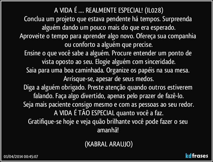 A VIDA É ... REALMENTE ESPECIAL! (IL028)
Conclua um projeto que estava pendente há tempos. Surpreenda alguém dando um pouco mais do que era esperado.
Aproveite o tempo para aprender algo novo. Ofereça sua companhia ou conforto a alguém que precise.
Ensine o que você sabe a alguém. Procure entender um ponto de vista oposto ao seu. Elogie alguém com sinceridade.
Saia para uma boa caminhada. Organize os papéis na sua mesa. Arrisque-se, apesar de seus medos.
Diga a alguém obrigado. Preste atenção quando outros estiverem falando. Faça algo divertido, apenas pelo prazer de fazê-lo.
Seja mais paciente consigo mesmo e com as pessoas ao seu redor.
A VIDA É TÃO ESPECIAL quanto você a faz.
Gratifique-se hoje e veja quão brilhante você pode fazer o seu amanhã! (KABRAL ARAUJO)