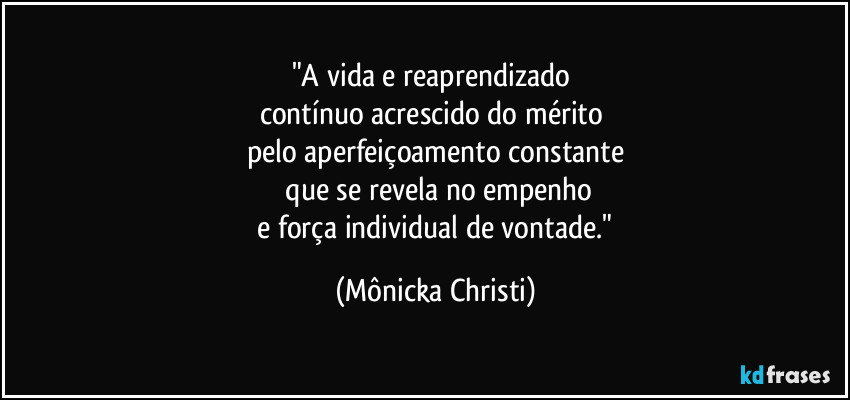 "A vida e reaprendizado 
contínuo acrescido do mérito 
pelo aperfeiçoamento constante
 que se revela no empenho
 e força individual de vontade." (Mônicka Christi)