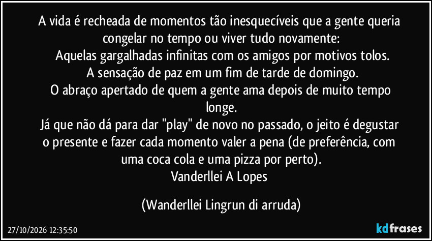 A vida é recheada de momentos tão inesquecíveis que a gente queria congelar no tempo ou viver tudo novamente:
 Aquelas gargalhadas infinitas com os amigos por motivos tolos.
 A sensação de paz em um fim de tarde de domingo.
 O abraço apertado de quem a gente ama depois de muito tempo longe.
Já que não dá para dar "play" de novo no passado, o jeito é degustar o presente e fazer cada momento valer a pena (de preferência, com uma coca cola e uma pizza por perto).
Vanderllei A Lopes (Wanderllei Lingrun di arruda)