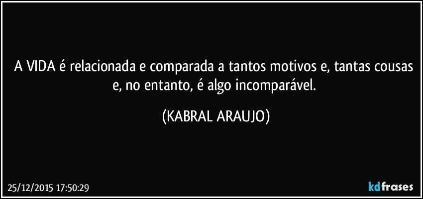 A VIDA é relacionada e comparada a tantos motivos e, tantas cousas e, no entanto, é algo incomparável. (KABRAL ARAUJO)