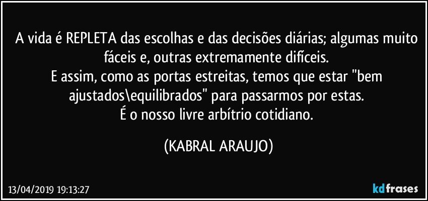 A vida é REPLETA das escolhas e das decisões diárias; algumas muito fáceis e, outras extremamente difíceis. 
E assim, como as portas estreitas, temos que estar "bem ajustados\equilibrados" para passarmos por estas. 
É o nosso livre arbítrio cotidiano. (KABRAL ARAUJO)