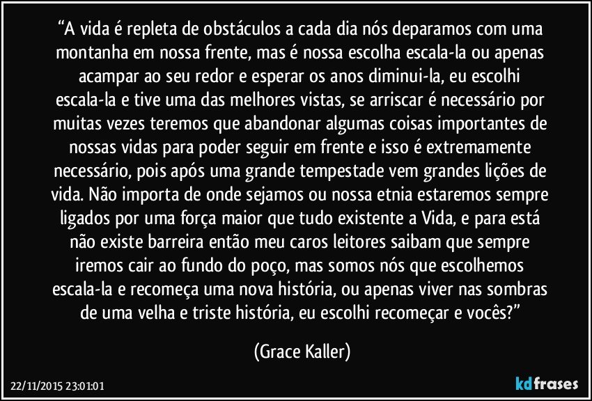 “A vida é repleta de obstáculos a cada dia nós deparamos com uma montanha em nossa frente, mas é nossa escolha escala-la ou apenas acampar ao seu redor e esperar os anos diminui-la, eu escolhi escala-la e tive uma das melhores vistas, se arriscar é necessário por muitas vezes teremos que abandonar algumas coisas importantes de nossas vidas para poder seguir em frente e isso é extremamente necessário, pois após uma grande tempestade vem grandes lições de vida. Não importa de onde sejamos ou nossa etnia estaremos sempre ligados por uma força maior que tudo existente a Vida, e para está não existe barreira então meu caros leitores saibam que sempre iremos cair ao fundo do poço, mas somos nós que escolhemos escala-la e recomeça uma nova história, ou apenas viver nas sombras de uma velha e triste história, eu escolhi recomeçar e vocês?” (Grace Kaller)