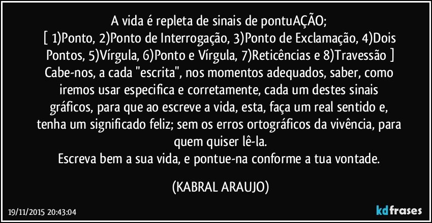 A vida é repleta de sinais de pontuAÇÃO; 
[ 1)Ponto, 2)Ponto de Interrogação, 3)Ponto de Exclamação, 4)Dois Pontos, 5)Vírgula, 6)Ponto e Vírgula, 7)Reticências e 8)Travessão ]
Cabe-nos, a cada "escrita", nos momentos adequados, saber, como iremos usar especifica e corretamente, cada um destes sinais gráficos, para que ao escreve a vida, esta, faça um real sentido e, tenha um significado feliz; sem os erros ortográficos da vivência, para quem quiser lê-la.
Escreva bem a sua vida, e pontue-na conforme a tua vontade. (KABRAL ARAUJO)