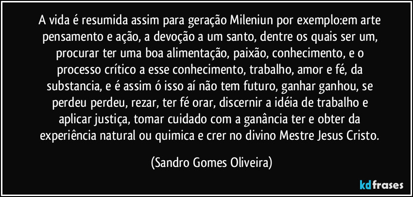 A vida é resumida assim para geração Mileniun por exemplo:em arte pensamento e ação, a devoção a um santo, dentre os quais ser um, procurar ter uma boa alimentação, paixão, conhecimento, e o processo crítico a esse conhecimento, trabalho, amor e fé, da substancia, e é assim ó isso aí não tem futuro, ganhar ganhou, se perdeu perdeu, rezar, ter fé orar, discernir a idéia de trabalho e aplicar justiça, tomar cuidado com a ganância ter e obter da experiência natural ou quimica e crer no divino Mestre Jesus Cristo. (Sandro Gomes Oliveira)