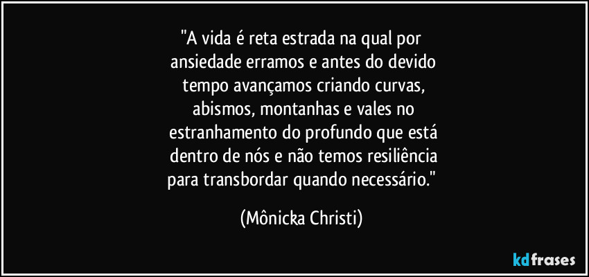 "A vida é reta estrada na qual por
ansiedade erramos e antes do devido
tempo avançamos criando curvas,
abismos, montanhas e vales no
estranhamento do profundo que está
dentro de nós e não temos resiliência
para transbordar quando necessário." (Mônicka Christi)