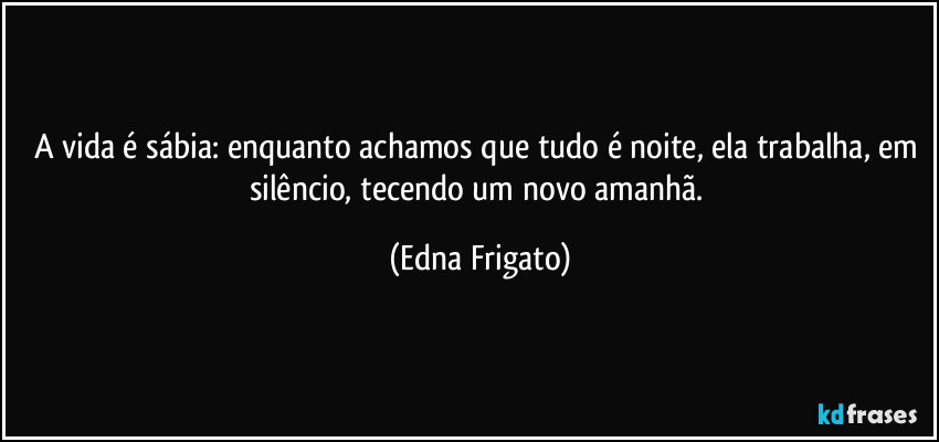 A vida é sábia: enquanto achamos que tudo é noite, ela trabalha, em silêncio, tecendo um novo amanhã. (Edna Frigato)