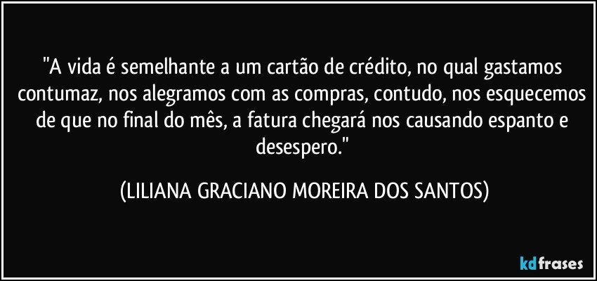 "A vida é semelhante a um cartão de crédito, no qual gastamos contumaz, nos alegramos com as compras, contudo, nos esquecemos de que no final do mês, a fatura chegará nos causando espanto e desespero." (LILIANA GRACIANO MOREIRA DOS SANTOS)