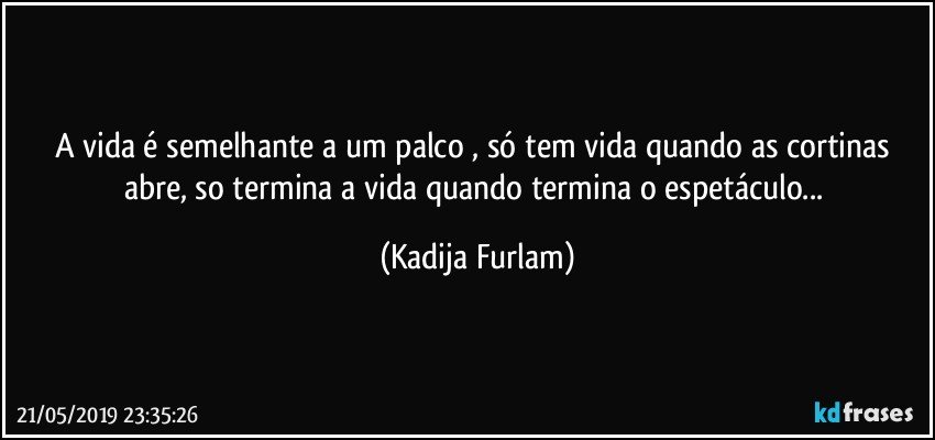 A vida é  semelhante a um palco , só  tem vida quando  as cortinas abre, so termina a vida quando termina o espetáculo... (Kadija Furlam)