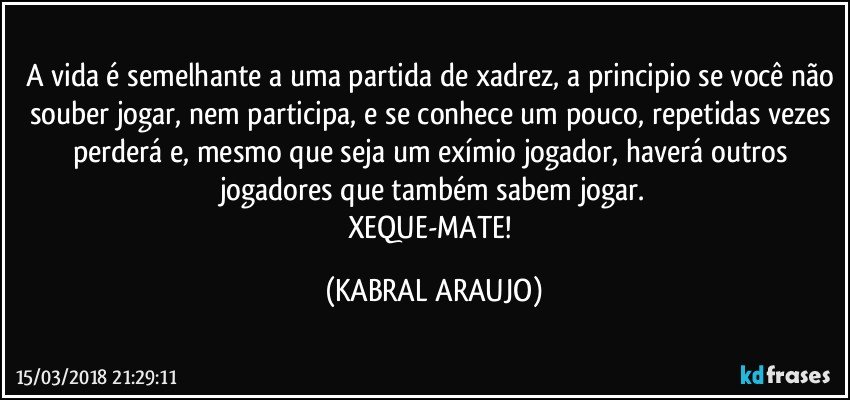 A vida é semelhante a uma partida de xadrez, a principio se você não souber jogar, nem participa, e se conhece um pouco, repetidas vezes perderá e, mesmo que seja um exímio jogador, haverá outros jogadores que também sabem jogar.
XEQUE-MATE! (KABRAL ARAUJO)