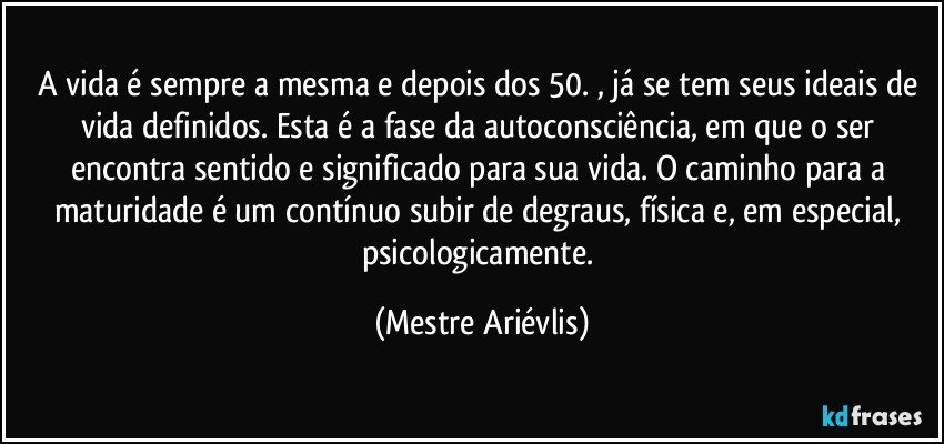 A vida é sempre a mesma e depois dos 50. , já se tem seus ideais de vida definidos. Esta é a fase da autoconsciência, em que o ser encontra sentido e significado para sua vida. O caminho para a maturidade é um contínuo subir de degraus, física e, em especial, psicologicamente. (Mestre Ariévlis)