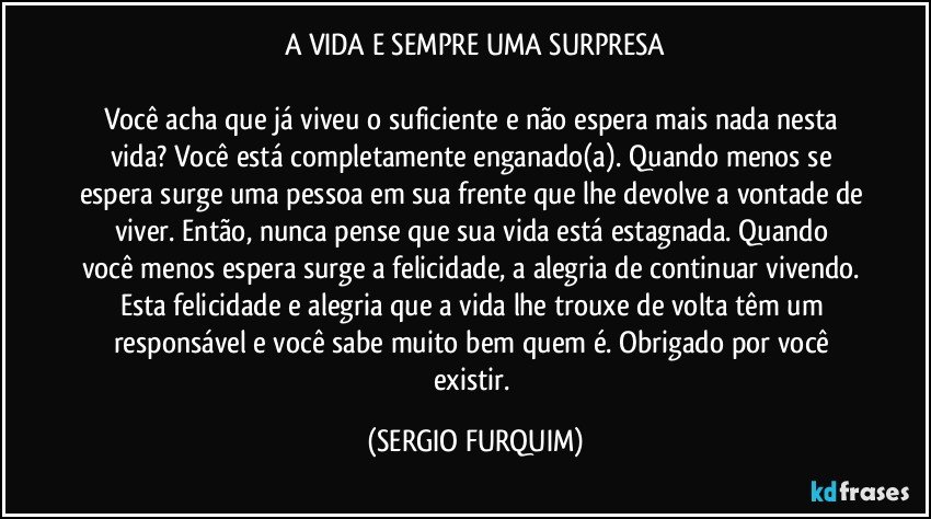 A VIDA E SEMPRE UMA SURPRESA

Você  acha que  já viveu o suficiente e não espera mais nada  nesta vida? Você está completamente enganado(a). Quando menos se espera surge uma pessoa em sua frente que lhe devolve a vontade de viver. Então, nunca pense  que  sua vida está estagnada. Quando  você menos espera surge a felicidade, a alegria de continuar vivendo. Esta felicidade e alegria que a vida lhe trouxe de volta têm um responsável e você sabe muito bem quem é.  Obrigado por você existir. (SERGIO FURQUIM)