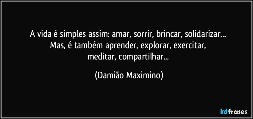 A vida é simples assim: amar, sorrir, brincar, solidarizar... 
Mas, é também aprender, explorar, exercitar, 
meditar, compartilhar... (Damião Maximino)