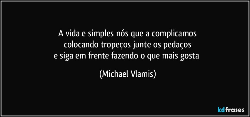 A vida e simples nós que a complicamos
colocando tropeços, junte os pedaços
e siga em frente fazendo o que mais gosta (Michael Vlamis)