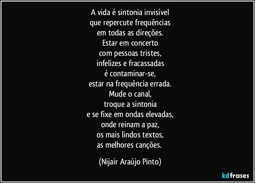 A vida é sintonia invisível
que repercute frequências
em todas as direções.
Estar em concerto
com pessoas tristes,
infelizes e fracassadas
é contaminar-se,
estar na frequência errada.
Mude o canal,
troque a sintonia
e se fixe em ondas elevadas,
onde reinam a paz,
os mais lindos textos,
as melhores canções. (Nijair Araújo Pinto)