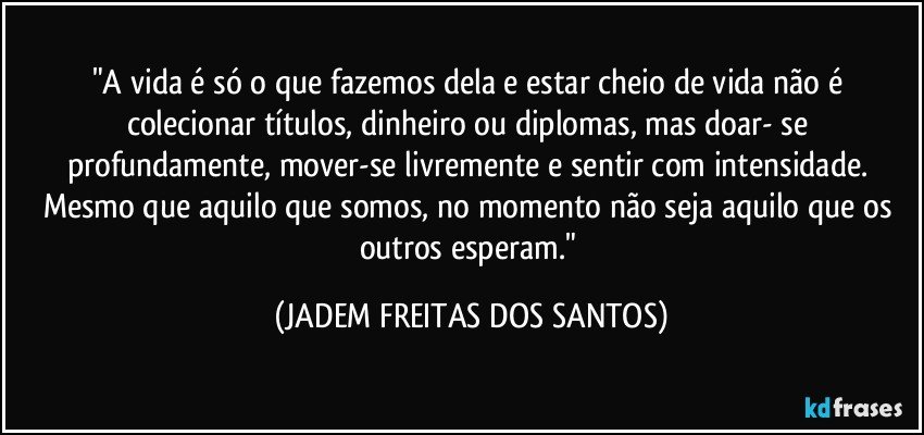 "A vida é só o que fazemos dela e estar cheio de vida não é colecionar títulos, dinheiro ou diplomas, mas doar- se profundamente, mover-se livremente e sentir com intensidade. Mesmo que aquilo que somos, no momento não seja aquilo que os outros esperam." (JADEM FREITAS DOS SANTOS)