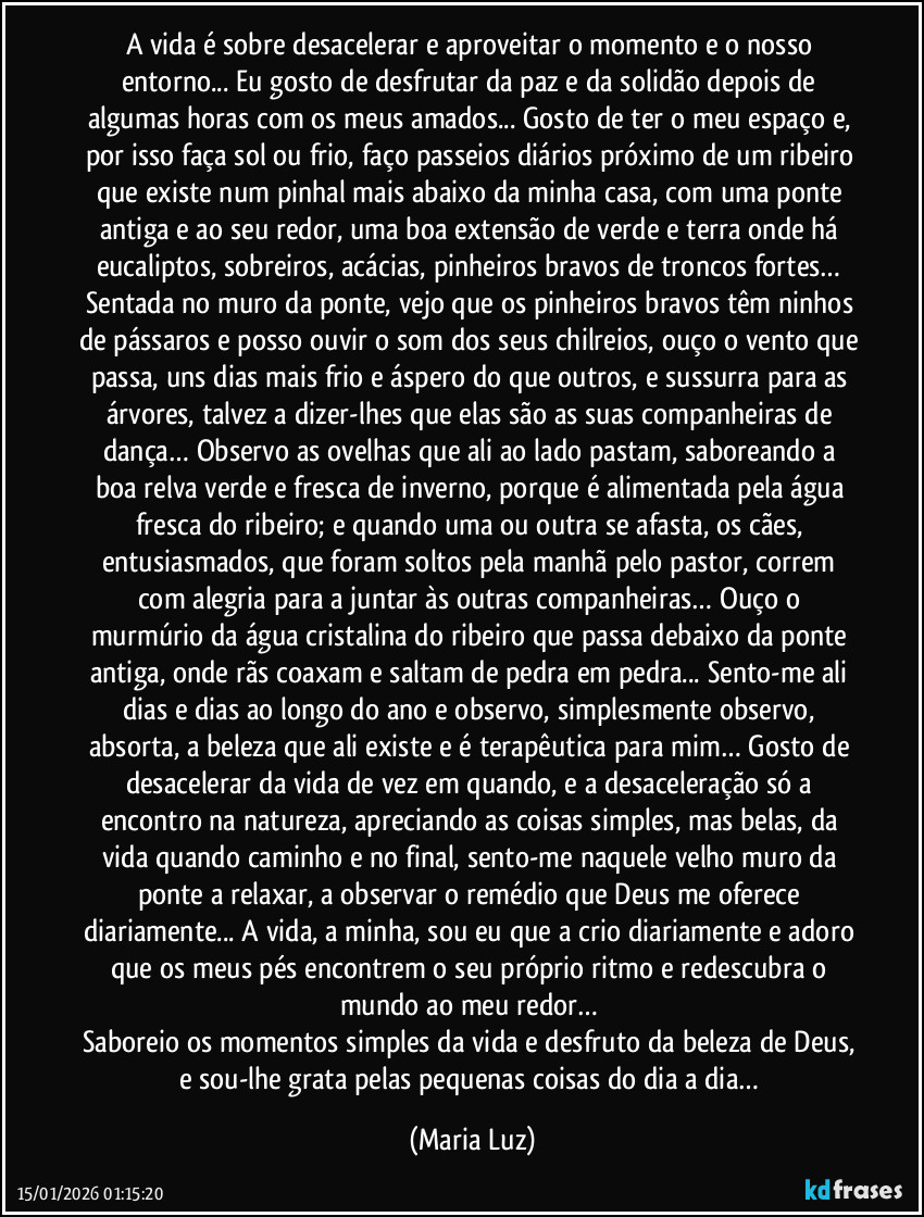 A vida é sobre desacelerar e aproveitar o momento e o nosso entorno... Eu gosto de desfrutar da paz e da solidão depois de algumas horas com os meus amados... Gosto de ter o meu espaço e, por isso faça sol ou frio, faço passeios diários próximo de um ribeiro que existe num pinhal mais abaixo da minha casa, com uma ponte antiga e ao seu redor, uma boa extensão de verde e terra onde há eucaliptos, sobreiros, acácias, pinheiros bravos de troncos fortes… Sentada no muro da ponte, vejo que os pinheiros bravos têm ninhos de pássaros e posso ouvir o som dos seus chilreios, ouço o vento que passa, uns dias mais frio e áspero do que outros, e sussurra para as árvores, talvez a dizer-lhes que elas são as suas companheiras de dança… Observo as ovelhas que ali ao lado pastam, saboreando a boa relva verde e fresca de inverno, porque é alimentada pela água fresca do ribeiro; e quando uma ou outra se afasta, os cães, entusiasmados, que foram soltos pela manhã pelo pastor, correm com alegria para a juntar às outras companheiras… Ouço o murmúrio da água cristalina do ribeiro que passa debaixo da ponte antiga, onde rãs coaxam e saltam de pedra em pedra... Sento-me ali dias e dias ao longo do ano e observo, simplesmente observo, absorta, a beleza que ali existe e é terapêutica para mim… Gosto de desacelerar da vida de vez em quando, e a desaceleração só a encontro na natureza, apreciando as coisas simples, mas belas, da vida quando caminho e no final, sento-me naquele velho muro da ponte a relaxar, a observar o remédio que Deus me oferece diariamente...  A vida, a minha, sou eu que a crio diariamente e adoro que os meus pés encontrem o seu próprio ritmo e redescubra o mundo ao meu redor… 
Saboreio os momentos simples da vida e desfruto da beleza de Deus, e sou-lhe grata pelas pequenas coisas do dia a dia… (Maria Luz)