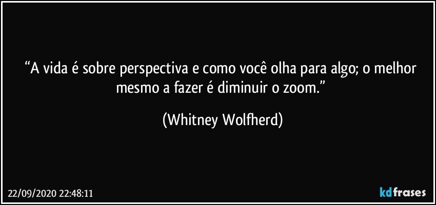 “A vida é sobre perspectiva e como você olha para algo;  o melhor mesmo a fazer é diminuir o zoom.” (Whitney Wolfherd)