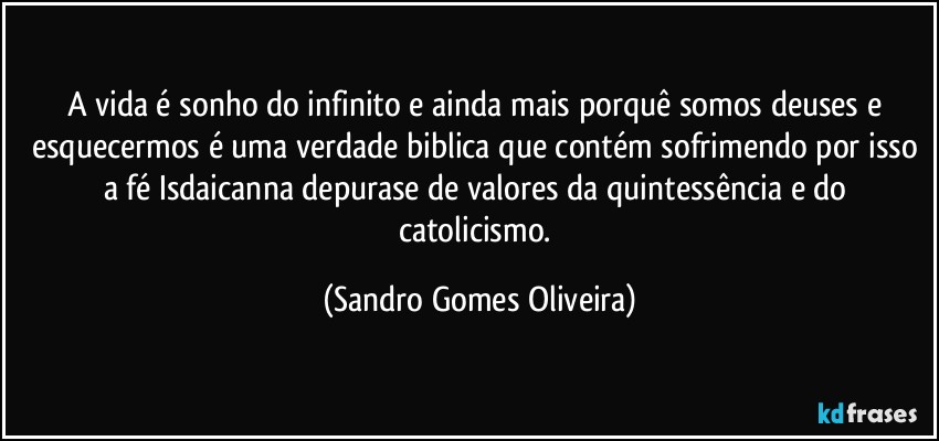 A vida é sonho do infinito e ainda mais porquê somos deuses e esquecermos é uma verdade biblica que contém sofrimendo por isso a fé Isdaicanna depurase de valores da quintessência e do catolicismo. (Sandro Gomes Oliveira)