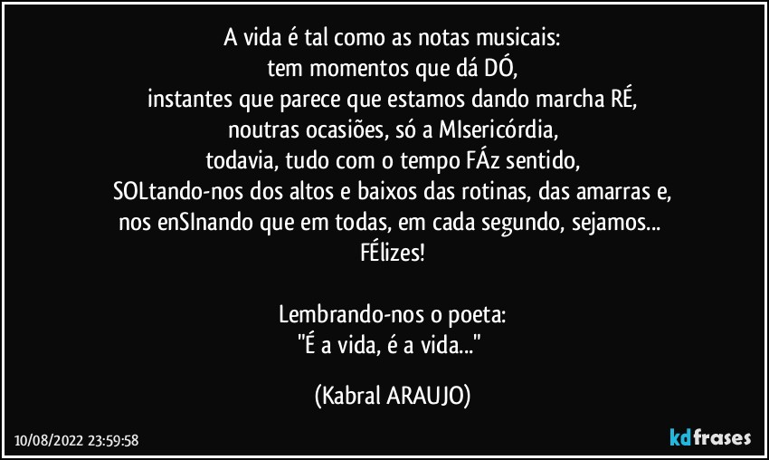 A vida é tal como as notas musicais:
tem momentos que dá DÓ,
instantes que parece que estamos dando marcha RÉ,
noutras ocasiões, só a MIsericórdia,
todavia, tudo com o tempo FÁz sentido,
SOLtando-nos dos altos e baixos das rotinas, das amarras e,
nos enSInando que em todas, em cada segundo, sejamos... 
FÉlizes!

Lembrando-nos o poeta:
"É a vida, é a vida..." (KABRAL ARAUJO)