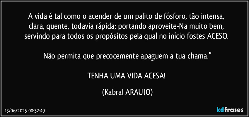 A vida é tal como o acender de um palito de fósforo, tão intensa, clara, quente, todavia rápida; portando aproveite-Na muito bem, servindo para todos os propósitos pela qual no início fostes ACESO. 

Não permita que precocemente apaguem a tua chama.”

TENHA UMA VIDA ACESA! (KABRAL ARAUJO)
