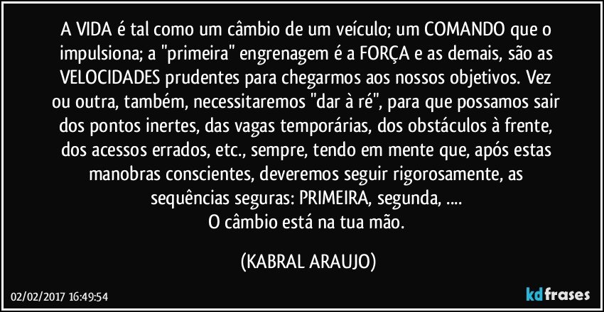 A VIDA é tal como um câmbio de um veículo; um COMANDO que o impulsiona; a "primeira" engrenagem é a FORÇA e as demais, são as VELOCIDADES prudentes para chegarmos aos nossos objetivos. Vez ou outra, também, necessitaremos "dar à ré", para que possamos sair dos pontos inertes, das vagas temporárias, dos obstáculos à frente, dos acessos errados, etc., sempre, tendo em mente que, após estas manobras conscientes, deveremos seguir rigorosamente, as sequências seguras: PRIMEIRA, segunda, ... 
O câmbio está na tua mão. (KABRAL ARAUJO)