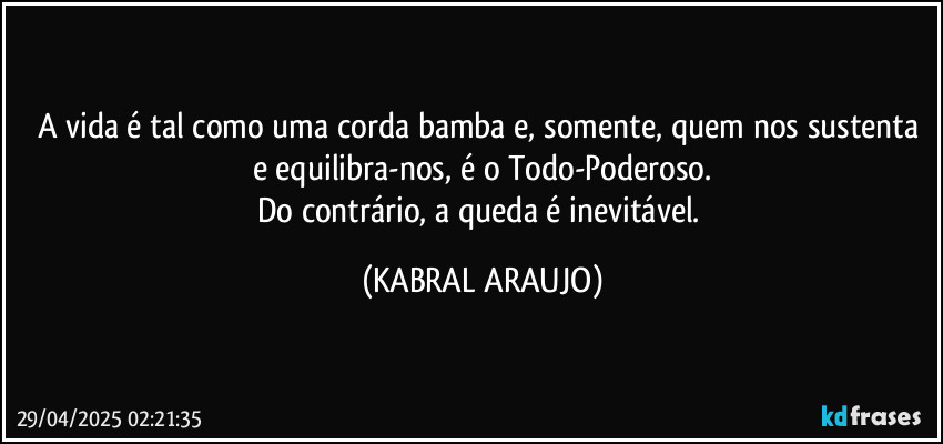 A vida é tal como uma corda bamba e, somente, quem nos sustenta e equilibra-nos, é o Todo-Poderoso.
Do contrário, a queda é inevitável. (KABRAL ARAUJO)