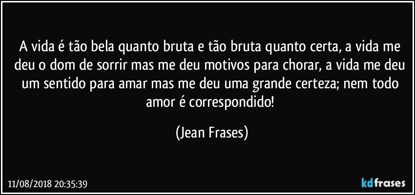 A vida é tão bela quanto bruta e tão bruta quanto certa, a vida me deu o dom de sorrir mas me deu motivos para chorar, a vida me deu um sentido para amar mas me deu uma grande certeza; nem todo amor é correspondido! (Jean Frases)