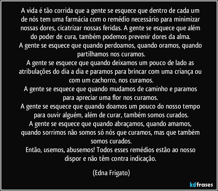 A vida é tão corrida que a gente se esquece que dentro de cada um de nós tem uma farmácia com o remédio necessário para minimizar nossas dores, cicatrizar nossas feridas. A gente se esquece que além do poder de cura, também podemos prevenir dores da alma. 
A gente se esquece que quando perdoamos, quando oramos, quando partilhamos nos curamos.
A gente se esquece que quando deixamos um pouco de lado as atribulações do dia a dia e paramos para brincar com uma criança ou com um cachorro, nos curamos.
A gente se esquece que quando mudamos de caminho e paramos para apreciar uma flor nos curamos. 
A gente se esquece que quando doamos um pouco do nosso tempo para ouvir alguém, além de curar, também somos curados.
A gente se esquece que quando abraçamos, quando amamos, quando sorrimos não somos só nós que curamos, mas que também somos curados.
Então, usemos, abusemos! Todos esses  remédios estão ao nosso dispor e não têm contra indicação. (Edna Frigato)