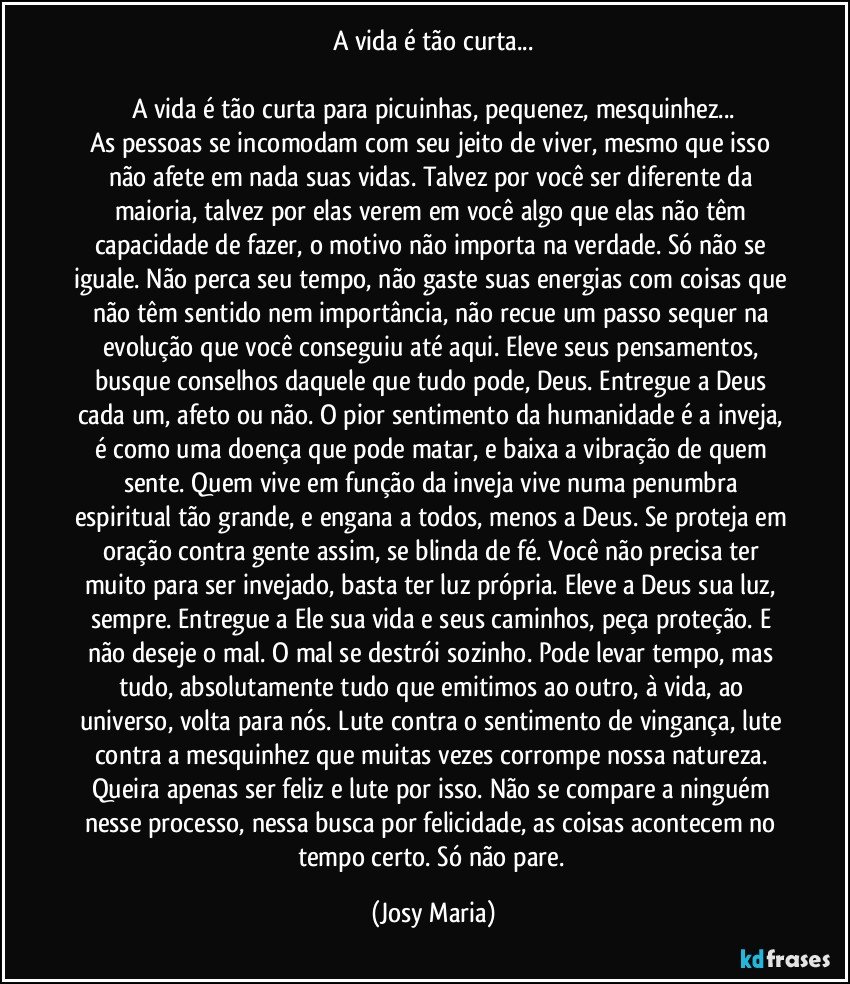 A vida é tão curta...

A vida é tão curta para picuinhas, pequenez, mesquinhez...
As pessoas se incomodam com seu jeito de viver, mesmo que isso não afete em nada suas vidas. Talvez por você ser diferente da maioria, talvez por elas verem em você algo que elas não têm capacidade de fazer, o motivo não importa na verdade. Só não se iguale. Não perca seu tempo, não gaste suas energias com coisas que não têm sentido nem importância, não recue um passo sequer na evolução que você conseguiu até aqui. Eleve seus pensamentos, busque conselhos daquele que tudo pode, Deus. Entregue a Deus cada um, afeto ou não. O pior sentimento da humanidade é a inveja, é como uma doença que pode matar, e baixa a vibração de quem sente. Quem vive em função da inveja vive numa penumbra espiritual tão grande, e engana a todos, menos a Deus. Se proteja em oração contra gente assim, se blinda de fé. Você não precisa ter muito para ser invejado, basta ter luz própria. Eleve a Deus sua luz, sempre. Entregue a Ele sua vida e seus caminhos, peça proteção. E não deseje o mal. O mal se destrói sozinho. Pode levar tempo, mas tudo, absolutamente tudo que emitimos ao outro, à vida, ao universo, volta para nós. Lute contra o sentimento de vingança, lute contra a mesquinhez que muitas vezes corrompe nossa natureza. Queira apenas ser feliz e lute por isso. Não se compare a ninguém nesse processo, nessa busca por felicidade, as coisas acontecem no tempo certo. Só não pare. (Josy Maria)