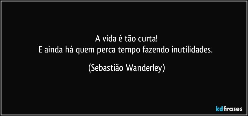 A vida é tão curta!
E ainda há quem perca tempo fazendo inutilidades. (Sebastião Wanderley)