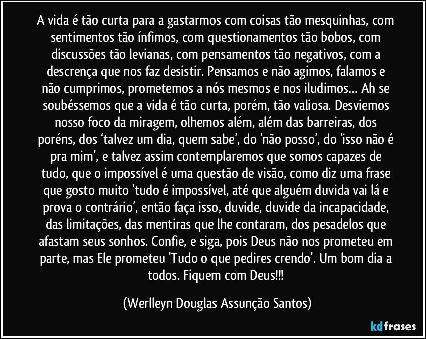 A vida é tão curta para a gastarmos com coisas tão mesquinhas, com sentimentos tão ínfimos, com questionamentos tão bobos, com discussões tão levianas, com pensamentos tão negativos, com a descrença que nos faz desistir. Pensamos e não agimos, falamos e não cumprimos, prometemos a nós mesmos e nos iludimos… Ah se soubéssemos que a vida é tão curta, porém, tão valiosa. Desviemos nosso foco da miragem, olhemos além, além das barreiras, dos poréns, dos ‘talvez um dia, quem sabe’, do 'não posso’, do 'isso não é pra mim’, e talvez assim contemplaremos que somos capazes de tudo, que o impossível é uma questão de visão, como diz uma frase que gosto muito 'tudo é impossível, até que alguém duvida vai lá e prova o contrário’, então faça isso, duvide, duvide da incapacidade, das limitações, das mentiras que lhe contaram, dos pesadelos que afastam seus sonhos. Confie, e siga, pois Deus não nos prometeu em parte, mas Ele prometeu 'Tudo o que pedires crendo’. Um bom dia a todos. Fiquem com Deus!!! (Werlleyn Douglas Assunção Santos)