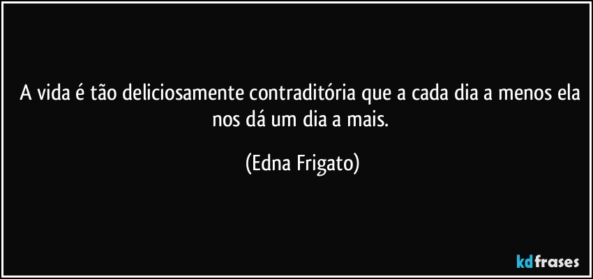 A vida é tão deliciosamente contraditória que a cada dia a menos ela nos dá um dia a mais. (Edna Frigato)