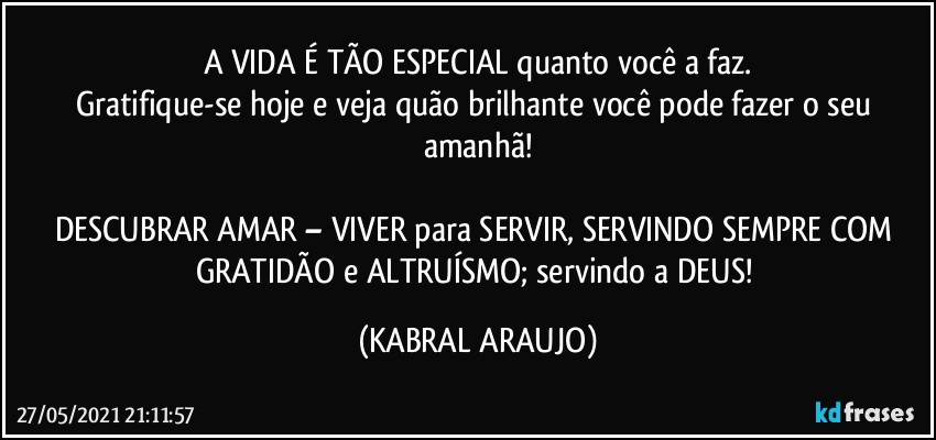 A VIDA É TÃO ESPECIAL quanto você a faz.
Gratifique-se hoje e veja quão brilhante você pode fazer o seu amanhã!

DESCUBRAR AMAR – VIVER para SERVIR, SERVINDO SEMPRE COM GRATIDÃO e  ALTRUÍSMO; servindo a DEUS! (KABRAL ARAUJO)