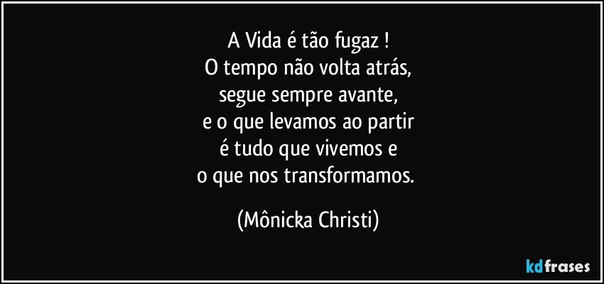 A Vida é tão fugaz !
O tempo não volta atrás,
segue sempre avante,
e o que levamos ao partir
é tudo que vivemos e
o que nos transformamos. (Mônicka Christi)