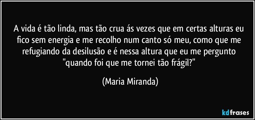 A vida é tão linda, mas tão crua ás vezes que em certas alturas eu fico sem energia e me recolho num canto só meu, como que me refugiando da desilusão e é nessa altura que eu me pergunto "quando foi que me tornei tão frágil?" (Maria Miranda)