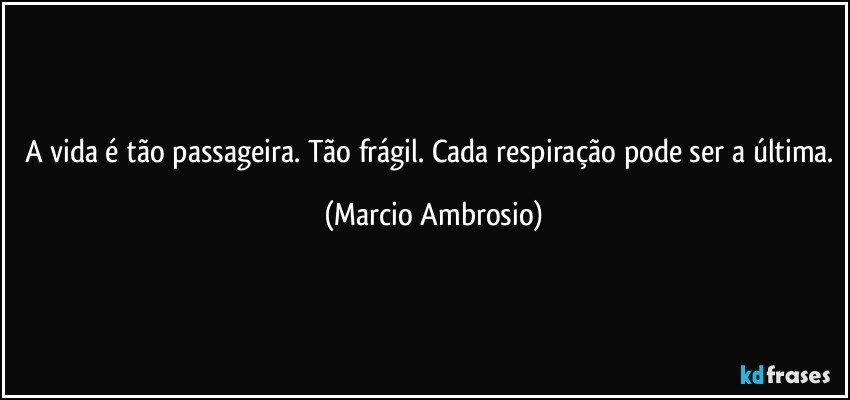 A vida é tão passageira. Tão frágil. Cada respiração pode ser a última. (Marcio Ambrosio)