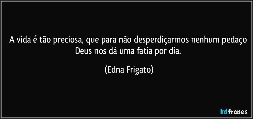 A vida é tão preciosa, que para não desperdiçarmos nenhum pedaço Deus nos dá uma fatia por dia. (Edna Frigato)