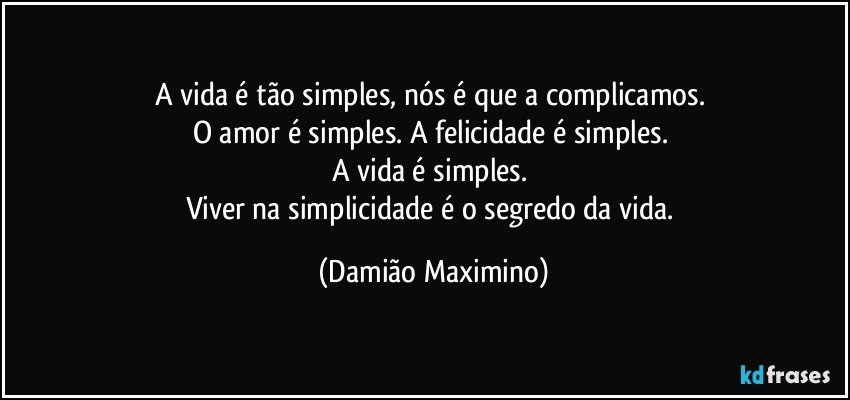 A vida é tão simples, nós é que a complicamos. 
O amor é simples. A felicidade é simples. 
A vida é simples. 
Viver na simplicidade é o segredo da vida. (Damião Maximino)