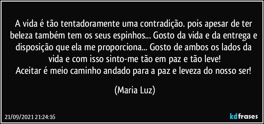 A vida é tão tentadoramente uma contradição. pois apesar de ter beleza também tem os seus espinhos... Gosto da vida e da entrega e disposição que ela me proporciona... Gosto de ambos os lados da vida e com isso sinto-me tão em paz e tão leve!
Aceitar é meio caminho andado para a paz e leveza do nosso ser! (Maria Luz)