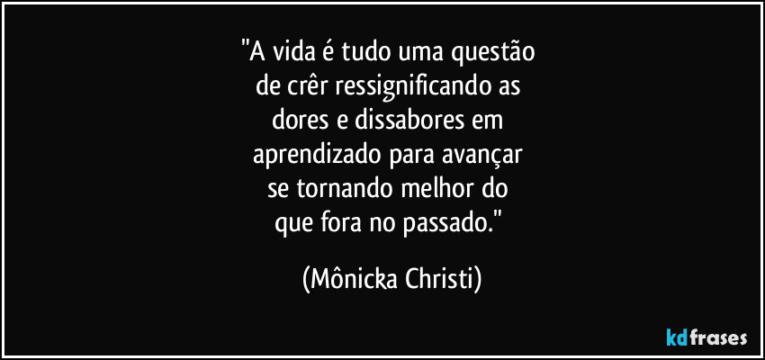 "A vida é tudo uma questão 
de crêr ressignificando as 
dores e dissabores em 
aprendizado para avançar 
se tornando melhor do 
que fora no passado." (Mônicka Christi)