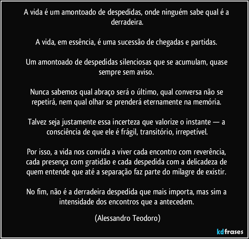 A vida é um amontoado de despedidas, onde ninguém sabe qual é a derradeira.
A vida, em essência, é uma sucessão de chegadas e partidas.
Um amontoado de despedidas silenciosas que se acumulam, quase sempre sem aviso.
Nunca sabemos qual abraço será o último, qual conversa não se repetirá, nem qual olhar se prenderá eternamente na memória.
Talvez seja justamente essa incerteza que valorize o instante — a consciência de que ele é frágil, transitório, irrepetível.
Por isso, a vida nos convida a viver cada encontro com reverência, cada presença com gratidão e cada despedida com a delicadeza de quem entende que até a separação faz parte do milagre de existir.
No fim, não é a derradeira despedida que mais importa, mas sim a intensidade dos encontros que a antecedem. (Alessandro Teodoro)