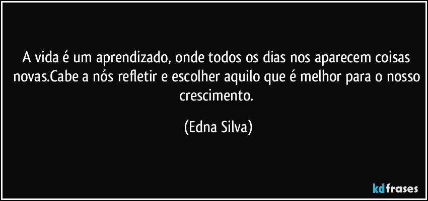 A vida é um aprendizado, onde todos os dias nos aparecem coisas novas.Cabe a nós refletir e escolher aquilo que é melhor para o nosso crescimento. (Edna Silva)